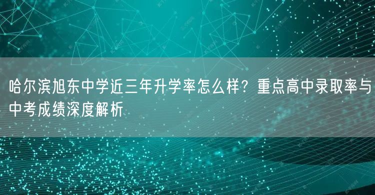 哈尔滨旭东中学近三年升学率怎么样?重点高中录取率与中考成绩深度解析 哈尔滨旭东中学近三年升学率怎么样?重点高中录取率与中考成绩深度解析