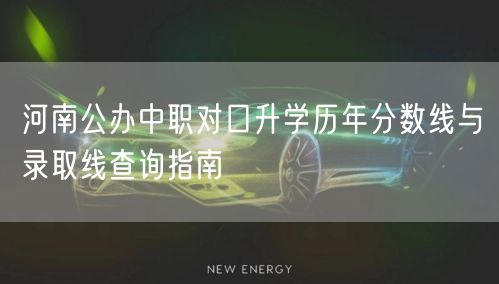 河南公办中职对口升学历年分数线与录取线查询指南 河南公办中职对口升学历年分数线与录取线查询指南