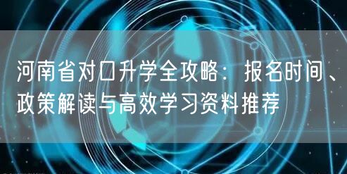 河南省对口升学全攻略：报名时间、政策解读与高效学习资料推荐