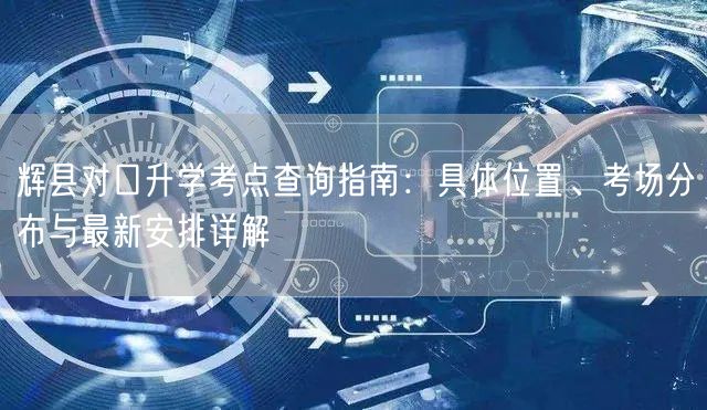 辉县对口升学考点查询指南：具体位置、考场分布与最新安排详解