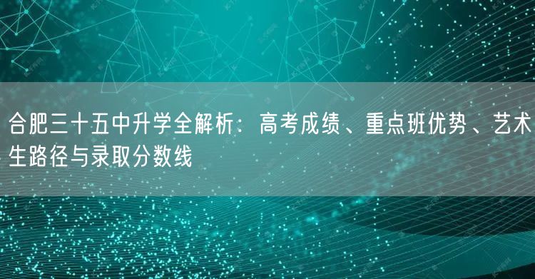 合肥三十五中升学全解析：高考成绩、重点班优势、艺术生路径与录取分数线