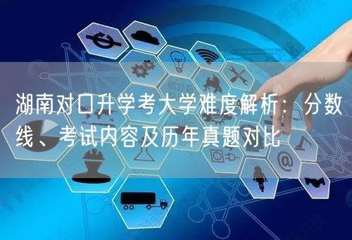 湖南对口升学考大学难度解析:分数线、考试内容及历年真题对比 湖南对口升学考大学难度解析:分数线、考试内容及历年真题对比