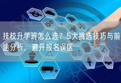 技校升学班怎么选?5大挑选技巧与前途分析,避开报名误区 技校升学班怎么选?5大挑选技巧与前途分析,避开报名误区