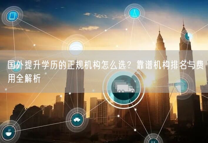国外提升学历的正规机构怎么选？靠谱机构排名与费用全解析