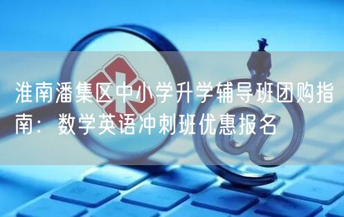 淮南潘集区中小学升学辅导班团购指南：数学英语冲刺班优惠报名