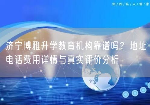 济宁博雅升学教育机构靠谱吗？地址电话费用详情与真实评价分析