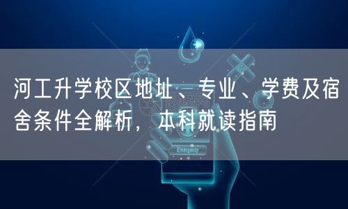 河工升学校区地址、专业、学费及宿舍条件全解析,本科就读指南 河工升学校区地址、专业、学费及宿舍条件全解析,本科就读指南