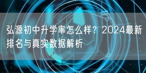 弘源初中升学率怎么样?2024最新排名与真实数据解析 弘源初中升学率怎么样?2024最新排名与真实数据解析