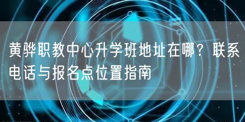 黄骅职教中心升学班地址在哪?联系电话与报名点位置指南 黄骅职教中心升学班地址在哪?联系电话与报名点位置指南
