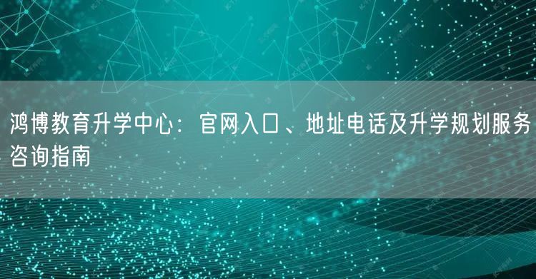鸿博教育升学中心:官网入口、地址电话及升学规划服务咨询指南 鸿博教育升学中心:官网入口、地址电话及升学规划服务咨询指南