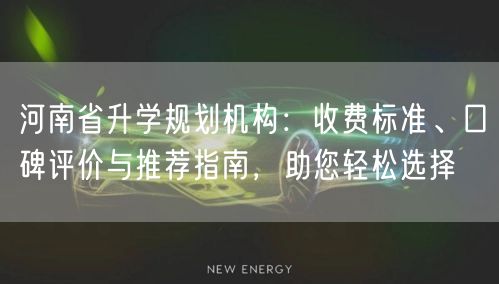 河南省升学规划机构：收费标准、口碑评价与推荐指南，助您轻松选择