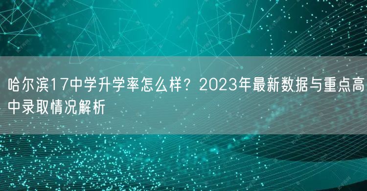 哈尔滨17中学升学率怎么样?2023年最新数据与重点高中录取情况解析 哈尔滨17中学升学率怎么样?2023年最新数据与重点高中录取情况解析