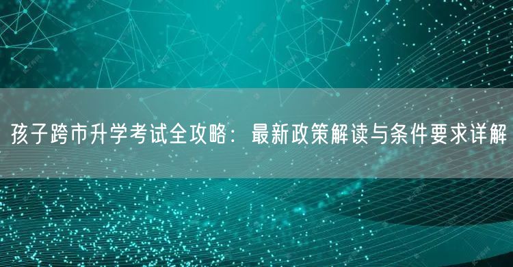 孩子跨市升学考试全攻略:最新政策解读与条件要求详解 孩子跨市升学考试全攻略:最新政策解读与条件要求详解