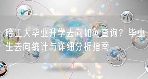 哈工大毕业升学去向如何查询?毕业生去向统计与详细分析指南 哈工大毕业升学去向如何查询?毕业生去向统计与详细分析指南
