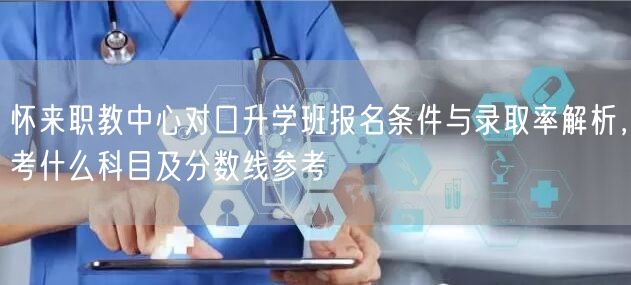 怀来职教中心对口升学班报名条件与录取率解析，考什么科目及分数线参考