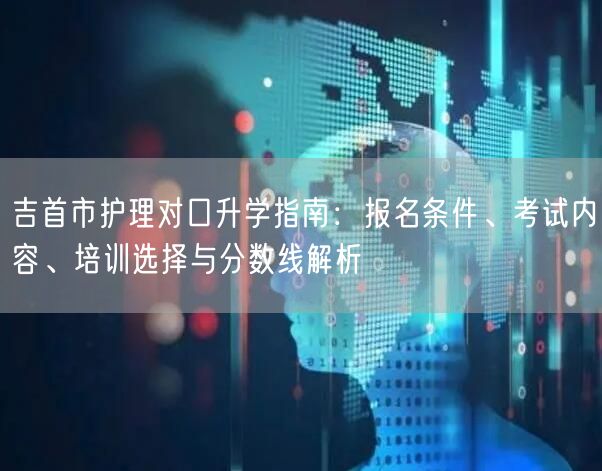 吉首市护理对口升学指南:报名条件、考试内容、培训选择与分数线解析 吉首市护理对口升学指南:报名条件、考试内容、培训选择与分数线解析