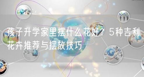 孩子升学家里摆什么花好?5种吉利花卉推荐与摆放技巧 孩子升学家里摆什么花好?5种吉利花卉推荐与摆放技巧