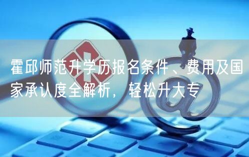 霍邱师范升学历报名条件、费用及国家承认度全解析,轻松升大专 霍邱师范升学历报名条件、费用及国家承认度全解析,轻松升大专