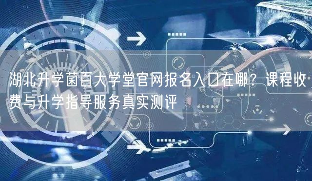 湖北升学菌百大学堂官网报名入口在哪?课程收费与升学指导服务真实测评 湖北升学菌百大学堂官网报名入口在哪?课程收费与升学指导服务真实测评