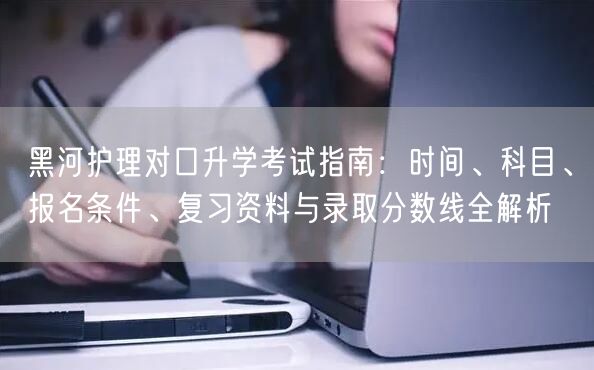 黑河护理对口升学考试指南：时间、科目、报名条件、复习资料与录取分数线全解析