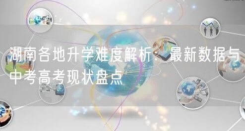 湖南各地升学难度解析：最新数据与中考高考现状盘点