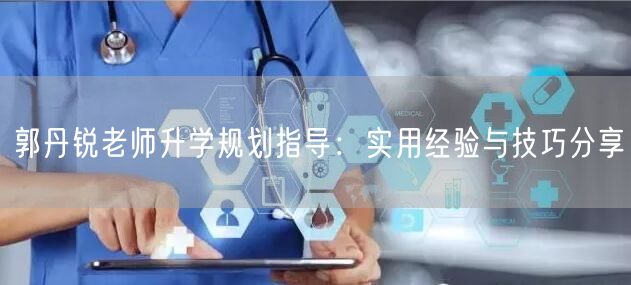 郭丹锐老师升学规划指导:实用经验与技巧分享 郭丹锐老师升学规划指导:实用经验与技巧分享