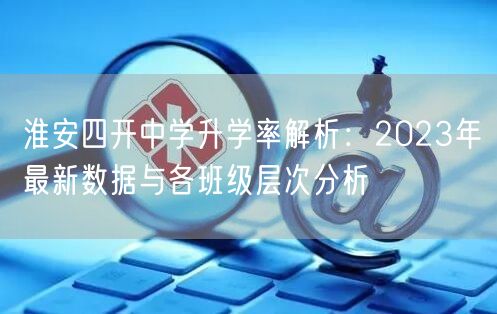 淮安四开中学升学率解析:2023年最新数据与各班级层次分析 淮安四开中学升学率解析:2023年最新数据与各班级层次分析