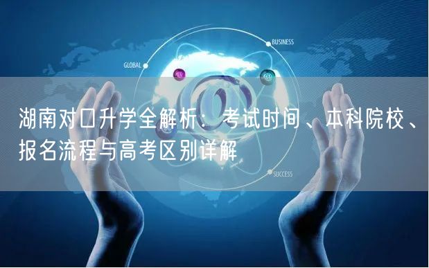 湖南对口升学全解析:考试时间、本科院校、报名流程与高考区别详解 湖南对口升学全解析:考试时间、本科院校、报名流程与高考区别详解