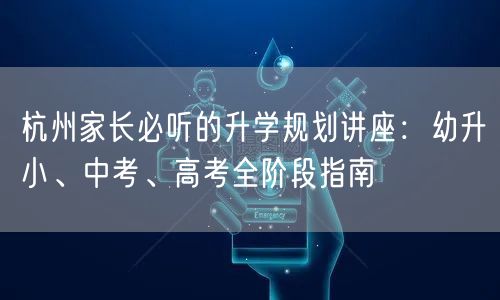 杭州家长必听的升学规划讲座:幼升小、中考、高考全阶段指南 杭州家长必听的升学规划讲座:幼升小、中考、高考全阶段指南