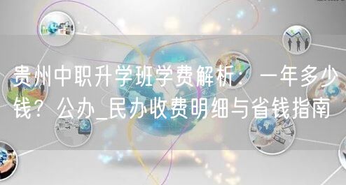 贵州中职升学班学费解析:一年多少钱?公办_民办收费明细与省钱指南 贵州中职升学班学费解析:一年多少钱?公办_民办收费明细与省钱指南
