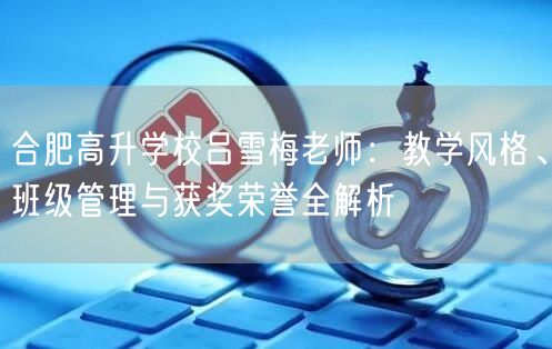 合肥高升学校吕雪梅老师:教学风格、班级管理与获奖荣誉全解析 合肥高升学校吕雪梅老师:教学风格、班级管理与获奖荣誉全解析
