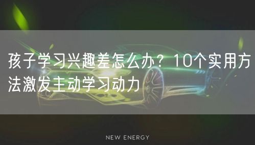 孩子学习兴趣差怎么办?10个实用方法激发主动学习动力 孩子学习兴趣差怎么办?10个实用方法激发主动学习动力