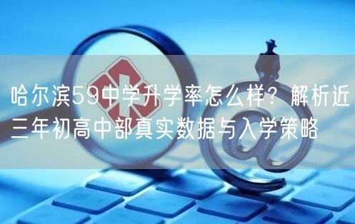哈尔滨59中学升学率怎么样?解析近三年初高中部真实数据与入学策略 哈尔滨59中学升学率怎么样?解析近三年初高中部真实数据与入学策略