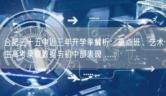 合肥三十五中近三年升学率解析：重点班、艺术生高考录取数据与初中部表现