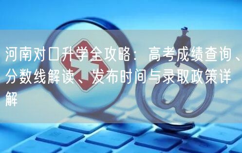 河南对口升学全攻略：高考成绩查询、分数线解读、发布时间与录取政策详解