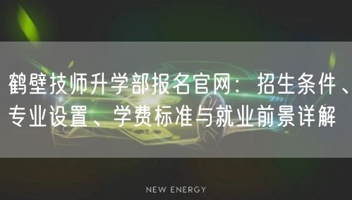 鹤壁技师升学部报名官网：招生条件、专业设置、学费标准与就业前景详解