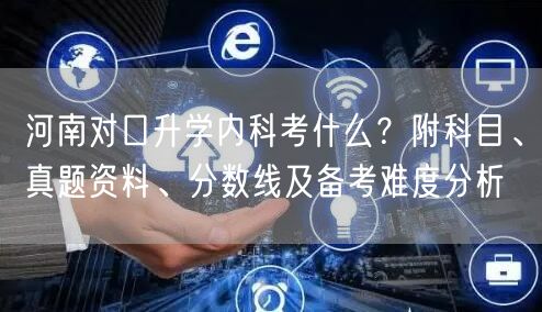 河南对口升学内科考什么？附科目、真题资料、分数线及备考难度分析