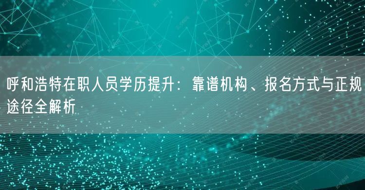 呼和浩特在职人员学历提升:靠谱机构、报名方式与正规途径全解析 呼和浩特在职人员学历提升:靠谱机构、报名方式与正规途径全解析