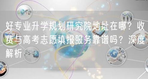 好专业升学规划研究院地址在哪?收费与高考志愿填报服务靠谱吗?深度解析 好专业升学规划研究院地址在哪?收费与高考志愿填报服务靠谱吗?深度解析