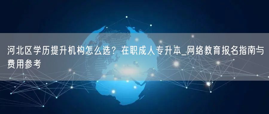 河北区学历提升机构怎么选？在职成人专升本_网络教育报名指南与费用参考