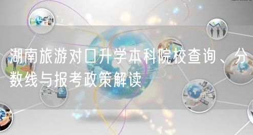 湖南旅游对口升学本科院校查询、分数线与报考政策解读 湖南旅游对口升学本科院校查询、分数线与报考政策解读
