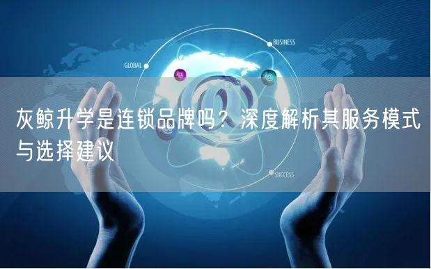 灰鲸升学是连锁品牌吗？深度解析其服务模式与选择建议