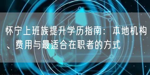 怀宁上班族提升学历指南：本地机构、费用与最适合在职者的方式