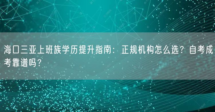 海口三亚上班族学历提升指南：正规机构怎么选？自考成考靠谱吗？