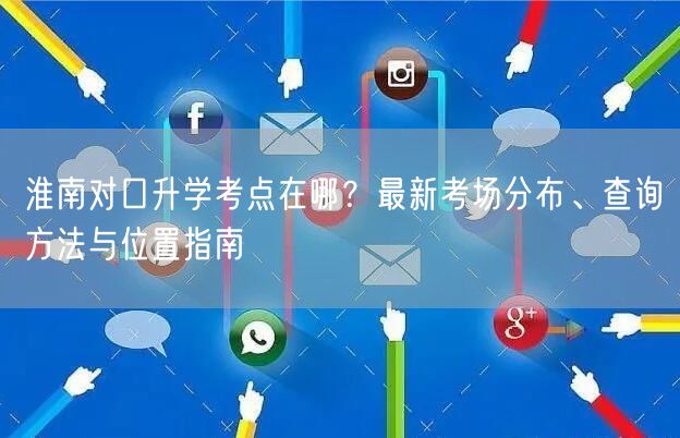 淮南对口升学考点在哪?最新考场分布、查询方法与位置指南 淮南对口升学考点在哪?最新考场分布、查询方法与位置指南
