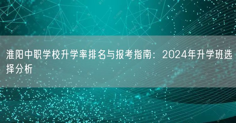 淮阳中职学校升学率排名与报考指南:2024年升学班选择分析 淮阳中职学校升学率排名与报考指南:2024年升学班选择分析
