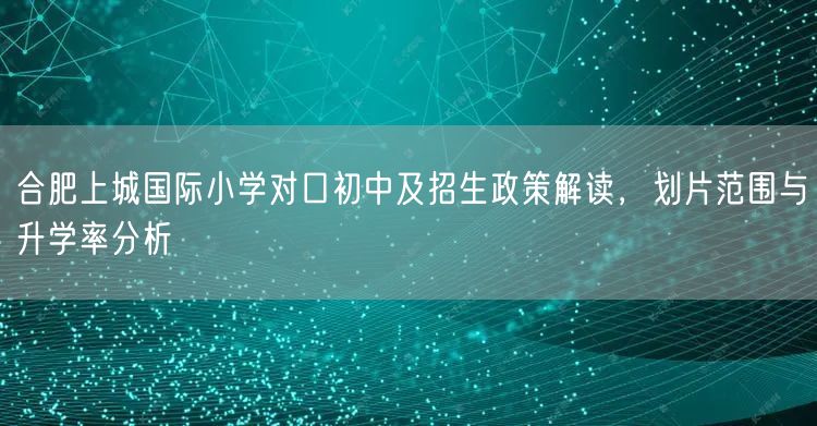 合肥上城国际小学对口初中及招生政策解读，划片范围与升学率分析