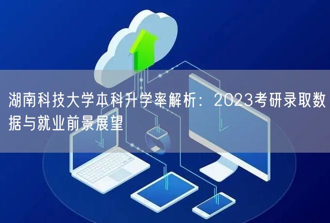 湖南科技大学本科升学率解析：2023考研录取数据与就业前景展望