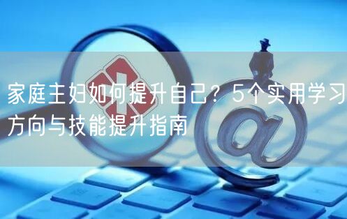 家庭主妇如何提升自己?5个实用学习方向与技能提升指南 家庭主妇如何提升自己?5个实用学习方向与技能提升指南