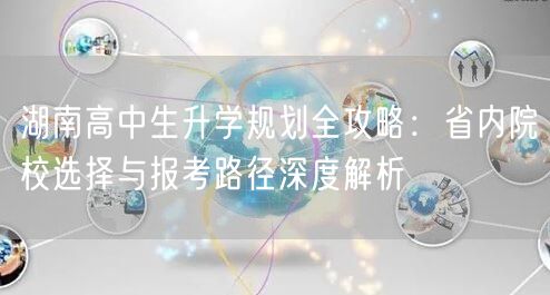 湖南高中生升学规划全攻略:省内院校选择与报考路径深度解析 湖南高中生升学规划全攻略:省内院校选择与报考路径深度解析